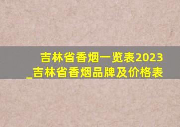 吉林省香烟一览表2023_吉林省香烟品牌及价格表