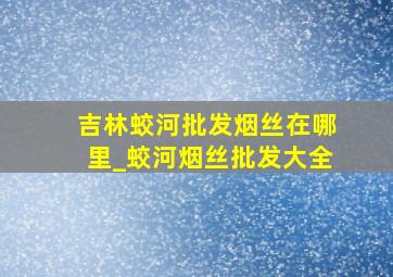 吉林蛟河批发烟丝在哪里_蛟河烟丝批发大全