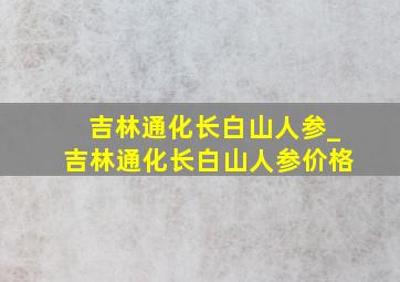 吉林通化长白山人参_吉林通化长白山人参价格