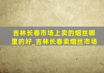 吉林长春市场上卖的烟丝哪里的好_吉林长春卖烟丝市场