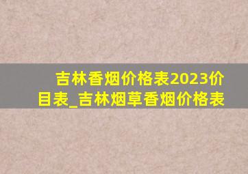 吉林香烟价格表2023价目表_吉林烟草香烟价格表