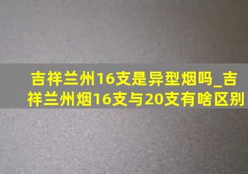 吉祥兰州16支是异型烟吗_吉祥兰州烟16支与20支有啥区别