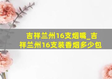 吉祥兰州16支烟嘴_吉祥兰州16支装香烟多少包