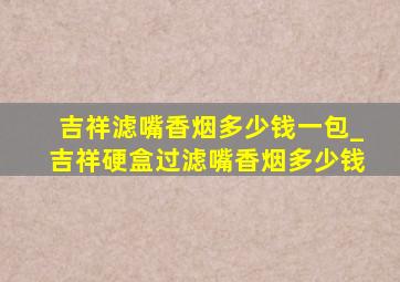 吉祥滤嘴香烟多少钱一包_吉祥硬盒过滤嘴香烟多少钱