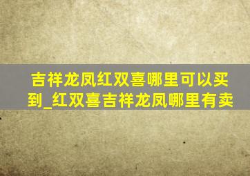 吉祥龙凤红双喜哪里可以买到_红双喜吉祥龙凤哪里有卖