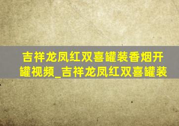 吉祥龙凤红双喜罐装香烟开罐视频_吉祥龙凤红双喜罐装