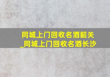 同城上门回收名酒韶关_同城上门回收名酒长沙