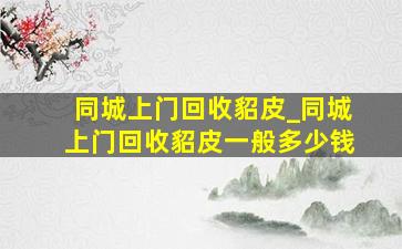 同城上门回收貂皮_同城上门回收貂皮一般多少钱