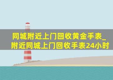 同城附近上门回收黄金手表_附近同城上门回收手表24小时