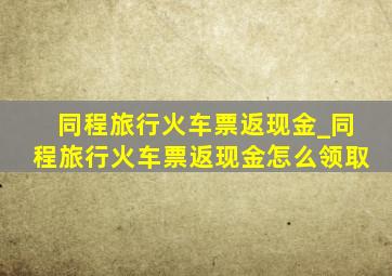 同程旅行火车票返现金_同程旅行火车票返现金怎么领取