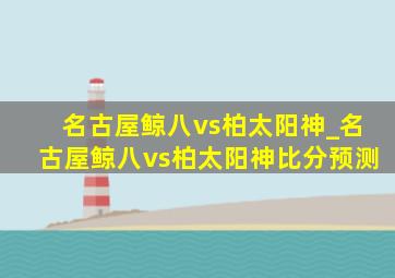 名古屋鲸八vs柏太阳神_名古屋鲸八vs柏太阳神比分预测