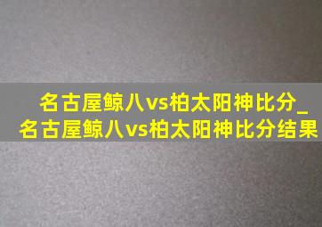 名古屋鲸八vs柏太阳神比分_名古屋鲸八vs柏太阳神比分结果