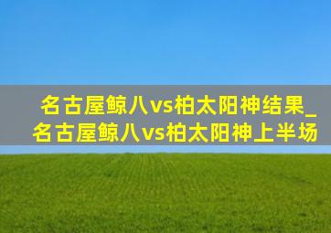 名古屋鲸八vs柏太阳神结果_名古屋鲸八vs柏太阳神上半场