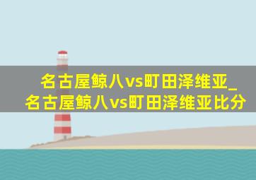 名古屋鲸八vs町田泽维亚_名古屋鲸八vs町田泽维亚比分