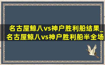 名古屋鲸八vs神户胜利船结果_名古屋鲸八vs神户胜利船半全场