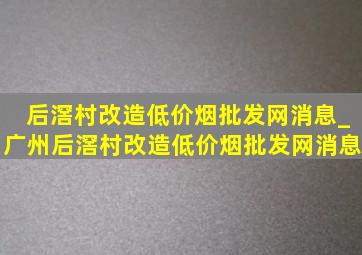 后滘村改造(低价烟批发网)消息_广州后滘村改造(低价烟批发网)消息