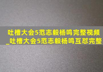 吐槽大会5范志毅杨鸣完整视频_吐槽大会5范志毅杨鸣互怼完整