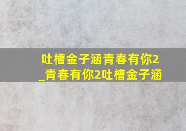 吐槽金子涵青春有你2_青春有你2吐槽金子涵