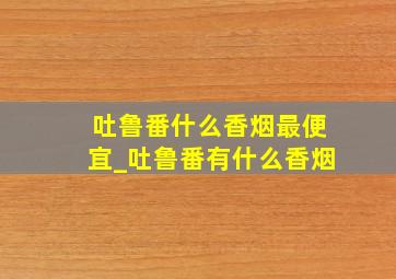 吐鲁番什么香烟最便宜_吐鲁番有什么香烟