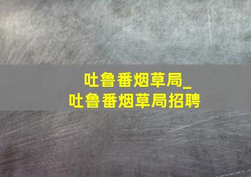 吐鲁番烟草局_吐鲁番烟草局招聘