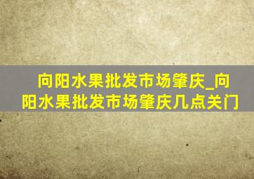 向阳水果批发市场肇庆_向阳水果批发市场肇庆几点关门