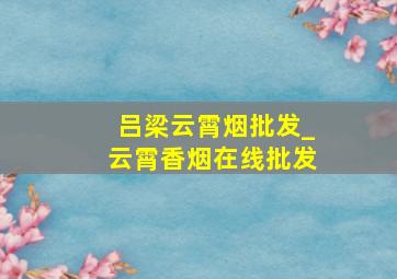 吕梁云霄烟批发_云霄香烟在线批发