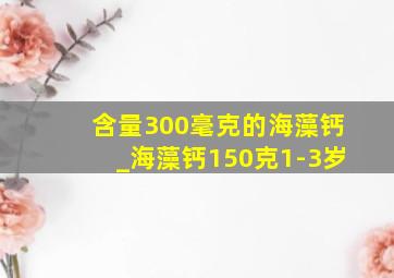 含量300毫克的海藻钙_海藻钙150克1-3岁