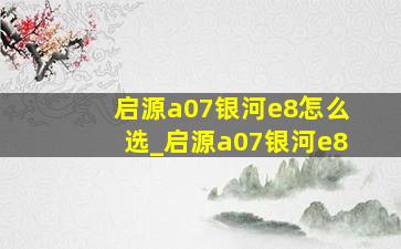 启源a07银河e8怎么选_启源a07银河e8