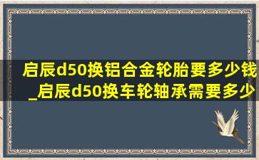 启辰d50换铝合金轮胎要多少钱_启辰d50换车轮轴承需要多少钱