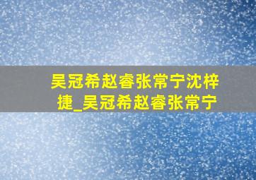 吴冠希赵睿张常宁沈梓捷_吴冠希赵睿张常宁