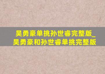 吴勇豪单挑孙世睿完整版_吴勇豪和孙世睿单挑完整版