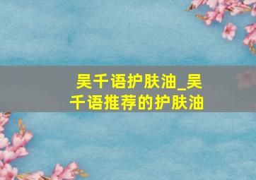 吴千语护肤油_吴千语推荐的护肤油