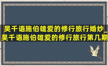 吴千语施伯雄爱的修行旅行婚纱_吴千语施伯雄爱的修行旅行第几期