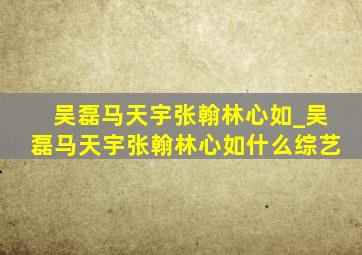 吴磊马天宇张翰林心如_吴磊马天宇张翰林心如什么综艺