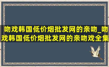 吻戏韩国(低价烟批发网)的亲吻_吻戏韩国(低价烟批发网)的亲吻戏全集