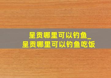 呈贡哪里可以钓鱼_呈贡哪里可以钓鱼吃饭