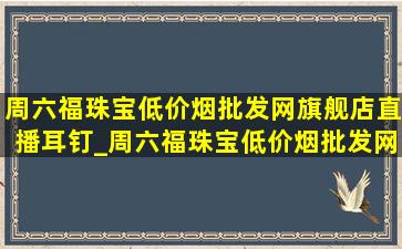 周六福珠宝(低价烟批发网)旗舰店直播耳钉_周六福珠宝(低价烟批发网)旗舰店直播是(低价烟批发网)吗