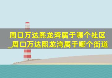 周口万达熙龙湾属于哪个社区_周口万达熙龙湾属于哪个街道