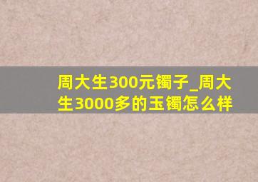 周大生300元镯子_周大生3000多的玉镯怎么样