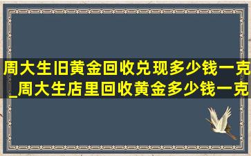 周大生旧黄金回收兑现多少钱一克_周大生店里回收黄金多少钱一克