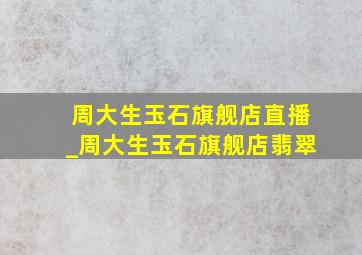 周大生玉石旗舰店直播_周大生玉石旗舰店翡翠