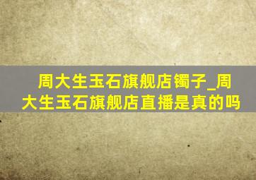 周大生玉石旗舰店镯子_周大生玉石旗舰店直播是真的吗