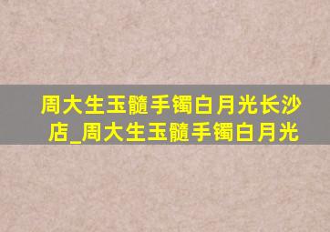 周大生玉髓手镯白月光长沙店_周大生玉髓手镯白月光