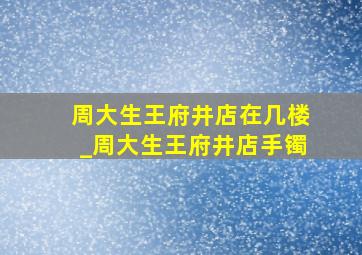 周大生王府井店在几楼_周大生王府井店手镯