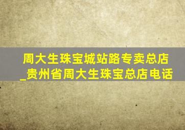 周大生珠宝城站路专卖总店_贵州省周大生珠宝总店电话