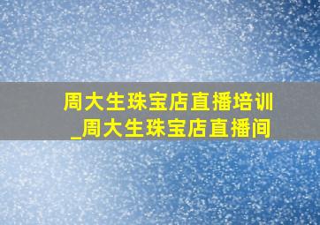 周大生珠宝店直播培训_周大生珠宝店直播间