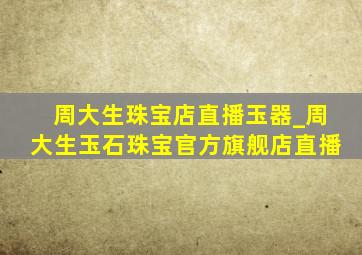 周大生珠宝店直播玉器_周大生玉石珠宝官方旗舰店直播