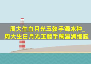 周大生白月光玉髓手镯冰种_周大生白月光玉髓手镯温润细腻