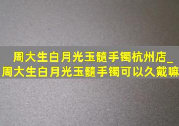 周大生白月光玉髓手镯杭州店_周大生白月光玉髓手镯可以久戴嘛