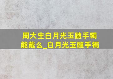 周大生白月光玉髓手镯能戴么_白月光玉髓手镯